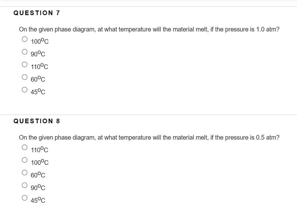 QUESTION 7
On the given phase diagram, at what temperature will the material melt, if the pressure is 1.0 atm?
100°C
90°C
110°C
60°C
45°C
QUESTION 8
On the given phase diagram, at what temperature will the material melt, if the pressure is 0.5 atm?
110°C
100°C
60°C
90°C
O 45°C
