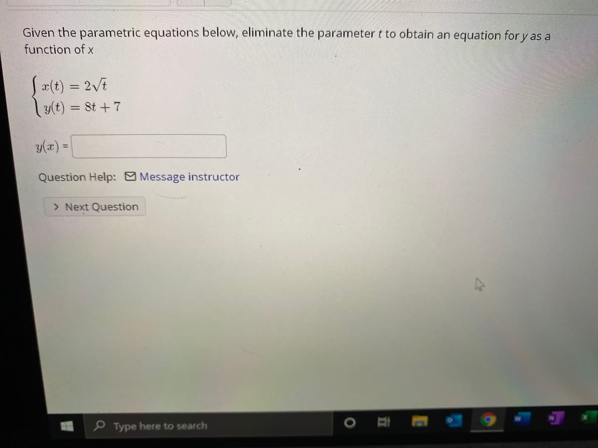 Given the parametric equations below, eliminate the parameter t to obtain an equation for y as a
function of x
S2(t) = 2vE
|y(t) = 8t +7
y(x) =
%3D
Question Help: Message instructor
> Next Question
P Type here to search
立
