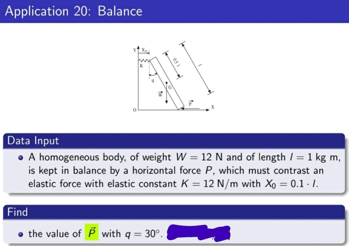 Application 20: Balance
K
W
P
Data Input
• A homogeneous body, of weight W = 12 N and of length I = 1 kg m,
is kept in balance by a horizontal force P, which must contrast an
elastic force with elastic constant K = 12 N/m with Xo = 0.1 I.
Find
o the value ofP with q = 30°.
0.5 1
