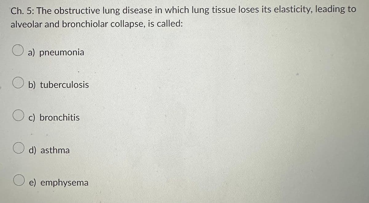 Ch. 5: The obstructive lung disease in which lung tissue loses its elasticity, leading to
alveolar and bronchiolar collapse, is called:
a) pneumonia
b) tuberculosis
Oc) bronchitis
d) asthma
O e) emphysema
