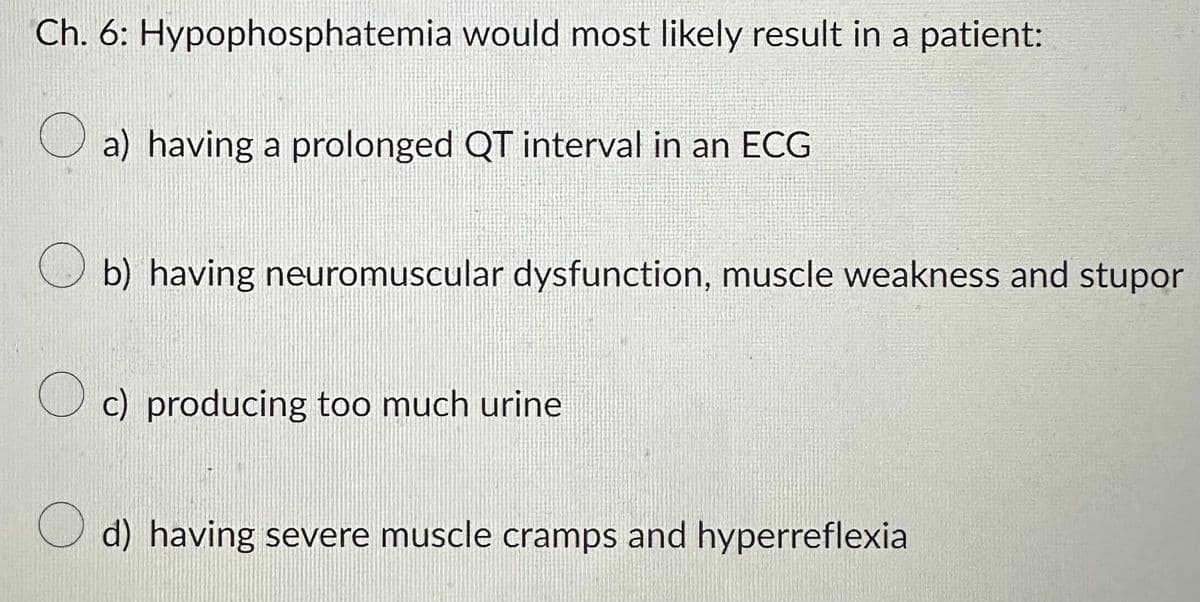 Ch. 6: Hypophosphatemia would most likely result in a patient:
O
a) having a prolonged QT interval in an ECG
b) having neuromuscular dysfunction, muscle weakness and stupor
c) producing too much urine
Od) having severe muscle cramps and hyperreflexia