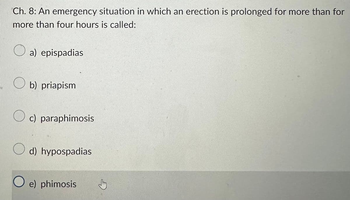 Ch. 8: An emergency situation in which an erection is prolonged for more than for
more than four hours is called:
a) epispadias
b) priapism
c) paraphimosis
d) hypospadias
Oe) phimosis