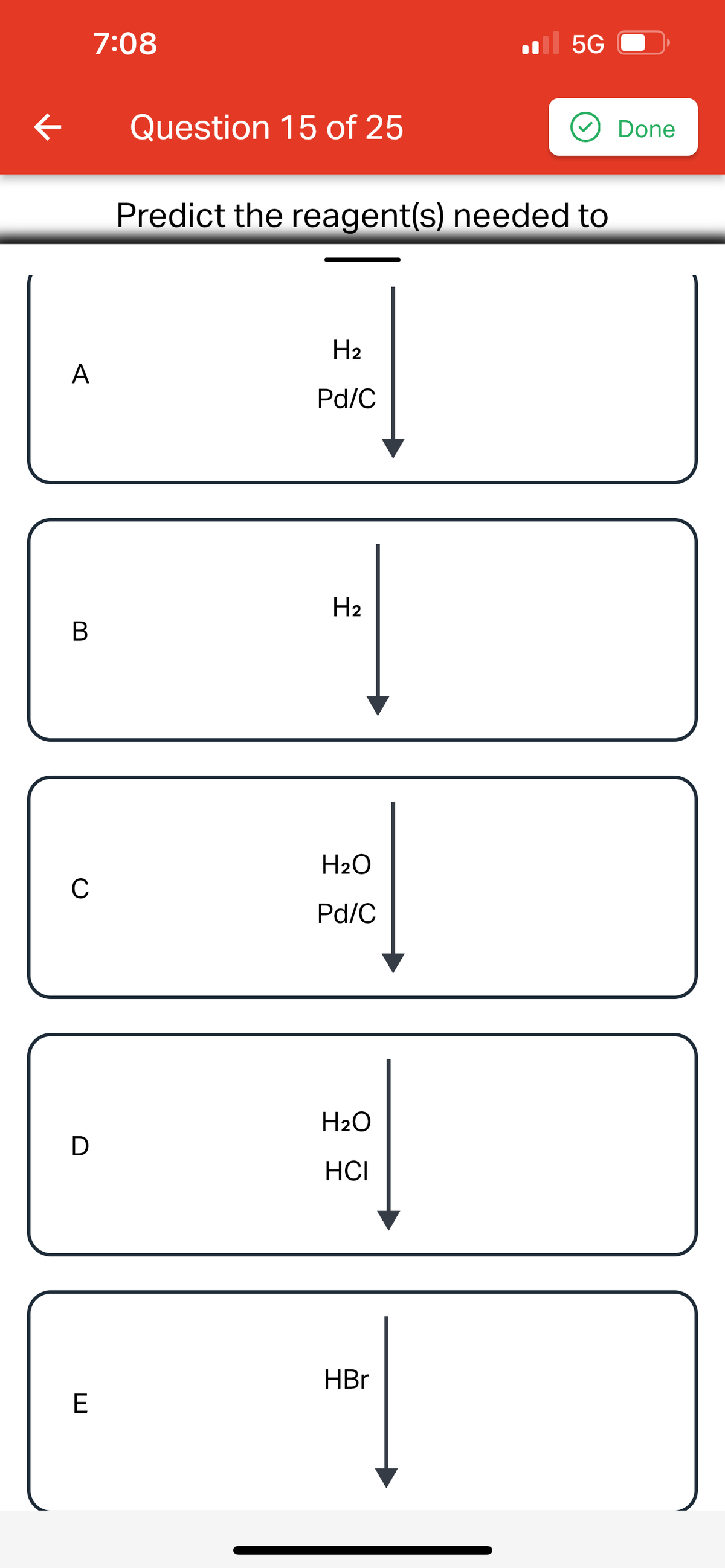 il 5G
Question 15 of 25
Predict the reagent(s) needed to
A
H₂
Pd/C
H₂
B
1
|
#9
H₂O
C
Pd/C
D
H₂O
HCI
HBr
E
1
K
7:08
Done