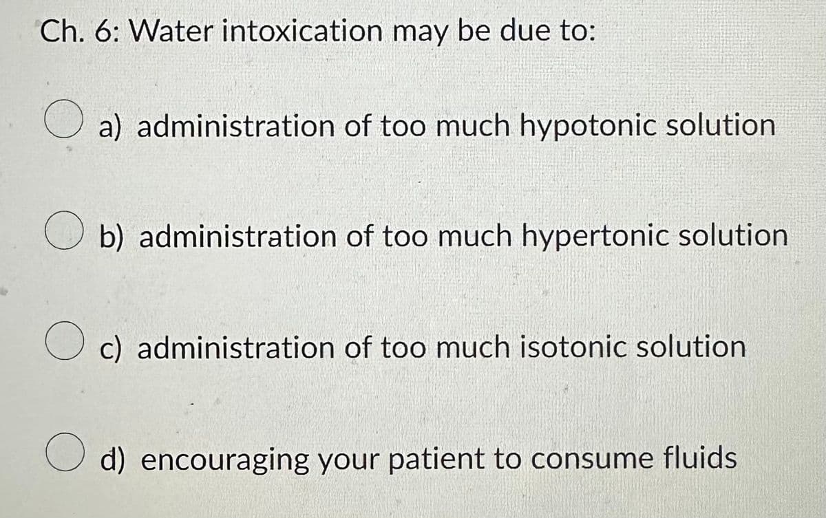 Ch. 6: Water intoxication may be due to:
O a) administration of too much hypotonic solution
b) administration of too much hypertonic solution
O c) administration of too much isotonic solution
Od) encouraging your patient to consume fluids