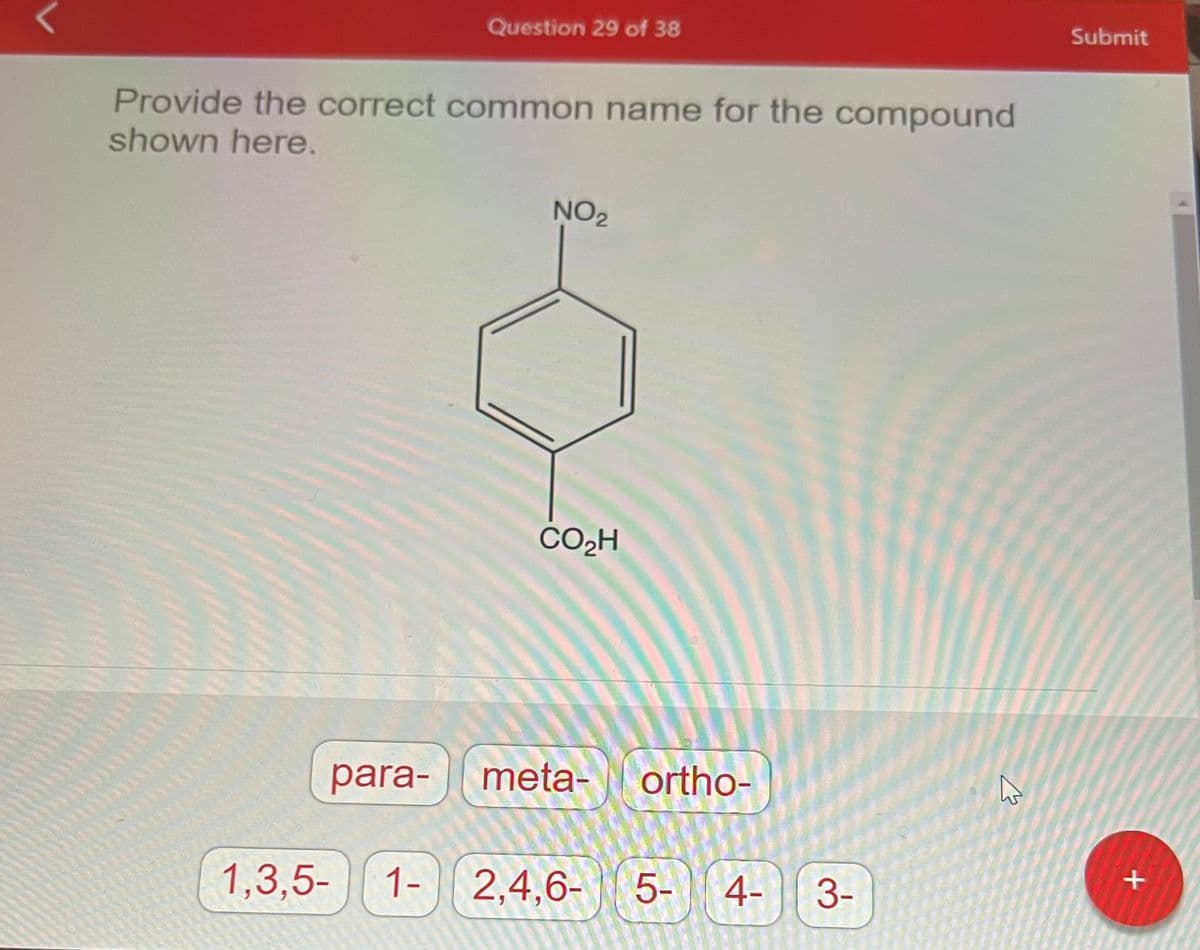 Question 29 of 38
Provide the correct common name for the compound
shown here.
para-
NO₂
CO₂H
meta- ortho-
1,3,5- 1- 2,4,6-
2,4,6-5-4-
3-
K
Submit
+