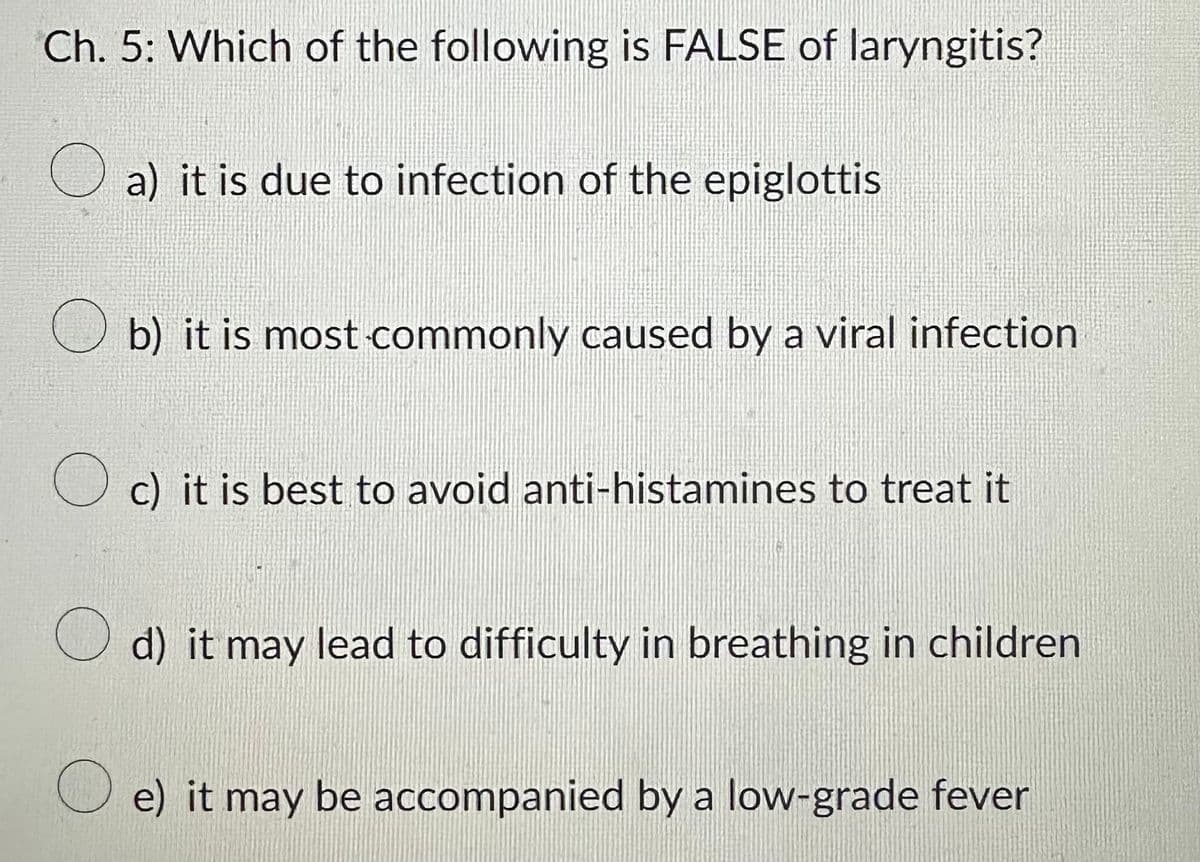 Ch. 5: Which of the following is FALSE of laryngitis?
a) it is due to infection of the epiglottis
b) it is most commonly caused by a viral infection
c) it is best to avoid anti-histamines to treat it
d) it may lead to difficulty in breathing in children
e) it may be accompanied by a low-grade fever