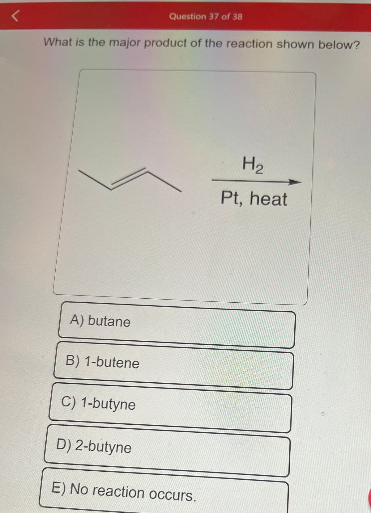 What is the major product of the reaction shown below?
A) butane
B) 1-butene
C) 1-butyne
Question 37 of 38
D) 2-butyne
E) No reaction occurs.
H₂
Pt, heat