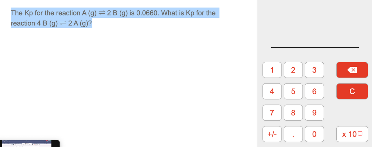 The Kp for the reaction A (g) = 2 B (g) is 0.0660. What is Kp for the
reaction 4 B (g) = 2 A (g)?
^600 MIT Five
1
4
7
+/-
2 3
LO
5
8
6
9
0
X
C
x 100