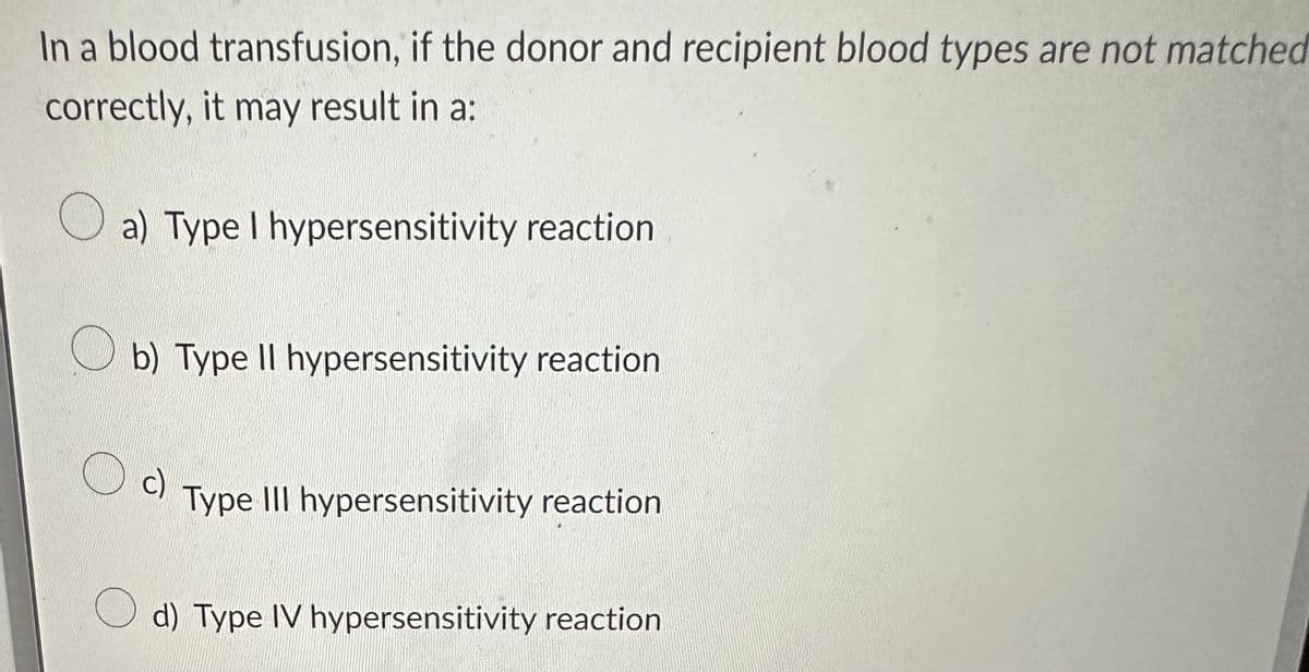 In a blood transfusion, if the donor and recipient blood types are not matched
correctly, it may result in a:
a) Type I hypersensitivity reaction
O
b) Type II hypersensitivity reaction
c)
Type III hypersensitivity reaction
d) Type IV hypersensitivity reaction