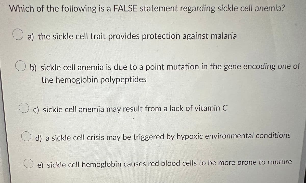 Which of the following is a FALSE statement regarding sickle cell anemia?
a) the sickle cell trait provides protection against malaria
b) sickle cell anemia is due to a point mutation in the gene encoding one of
the hemoglobin polypeptides
Oc) sickle cell anemia may result from a lack of vitamin C
d) a sickle cell crisis may be triggered by hypoxic environmental conditions
e) sickle cell hemoglobin causes red blood cells to be more prone to rupture