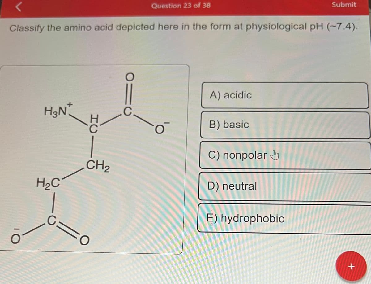 O
Classify the amino acid depicted here in the form at physiological pH (~7.4).
H3N+
H₂C
HCI
CH₂
C=
010
O
910
Question 23 of 38
C
o
A) acidic
B) basic
C) nonpolar
D) neutral
Submit
E) hydrophobic
+