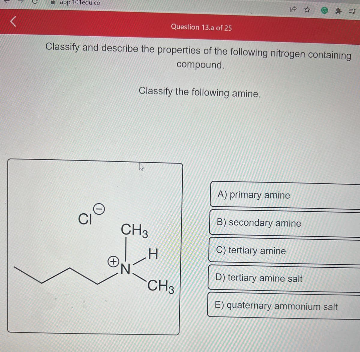 <
app.101edu.co
Classify and describe the properties of the following nitrogen containing
compound.
O
CI
O
+
Question 13.a of 25
CH3
N
Classify the following amine.
H
CH3
A) primary amine
B) secondary amine
C) tertiary amine
@=J
D) tertiary amine salt
E) quaternary ammonium salt