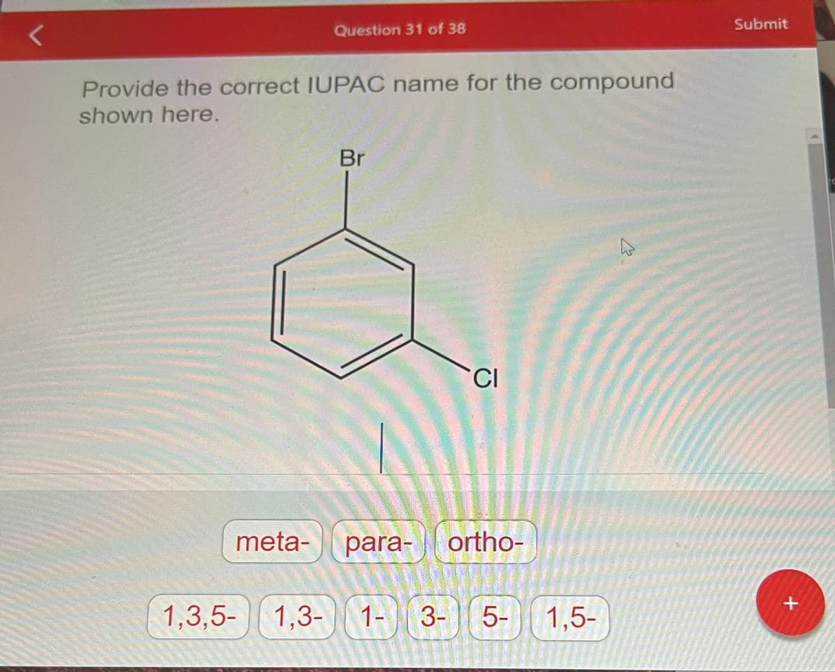 Question 31 of 38
Provide the correct IUPAC name for the compound
shown here.
meta-
Br
CI
para- ortho-
1,3,5-1,3- 1- 3- 5-
1,5-
A
6
Submit
+