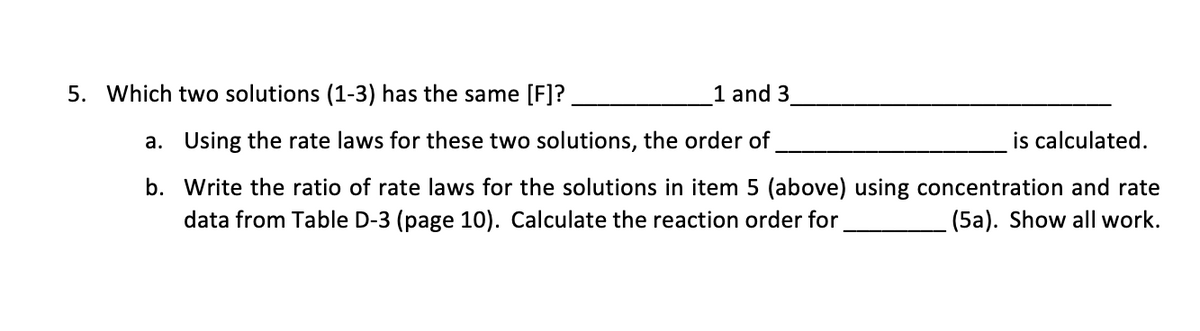 5. Which two solutions (1-3) has the same [F]?
1 and 3
a. Using the rate laws for these two solutions, the order of
is calculated.
b. Write the ratio of rate laws for the solutions in item 5 (above) using concentration and rate
data from Table D-3 (page 10). Calculate the reaction order for
(5a). Show all work.
