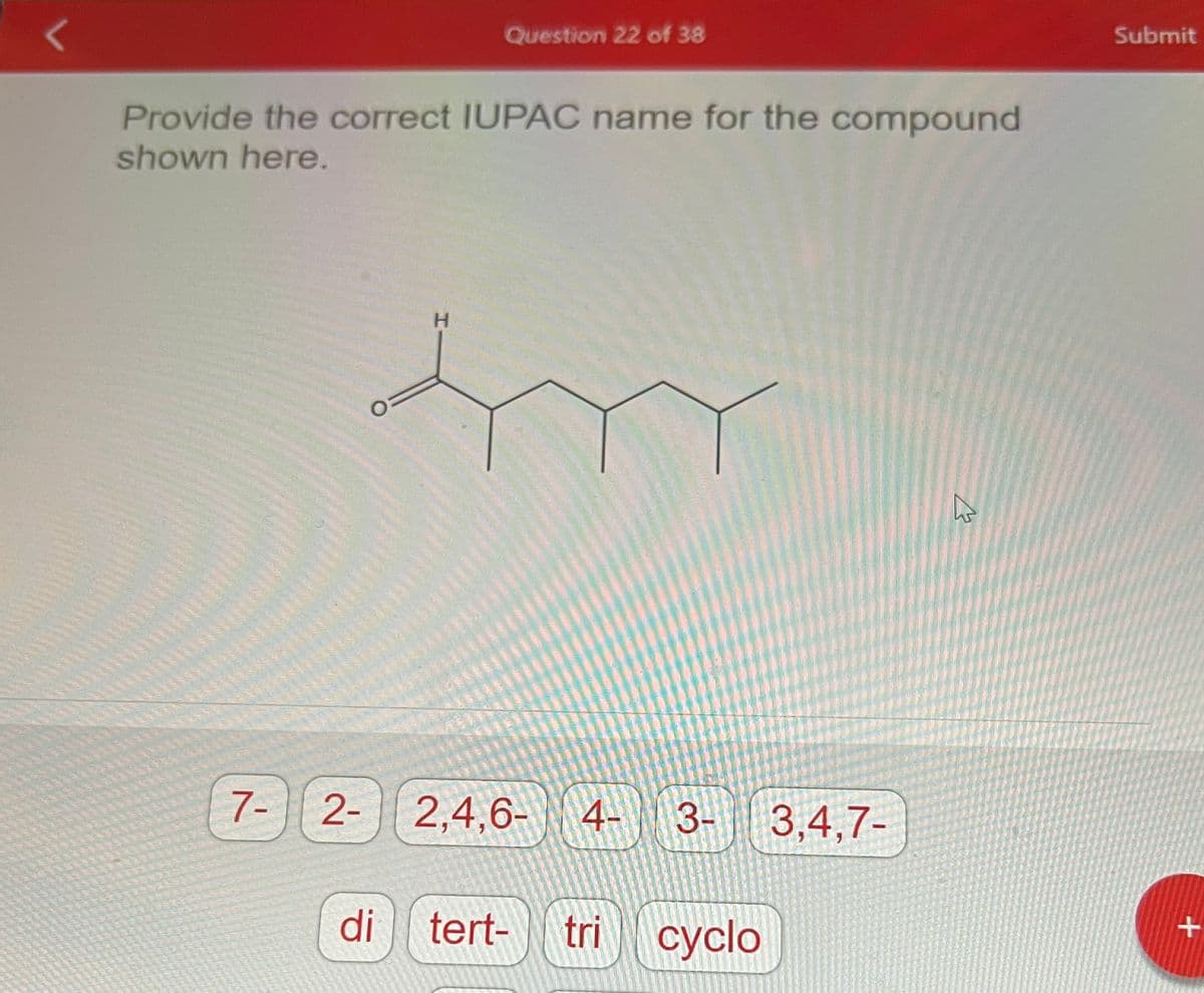 Provide the correct IUPAC name for the compound
shown here.
7-
2-
di
Question 22 of 38
H
2,4,6- 4-
3-
tert- tri cyclo
3,4,7-
4
Submit
+
