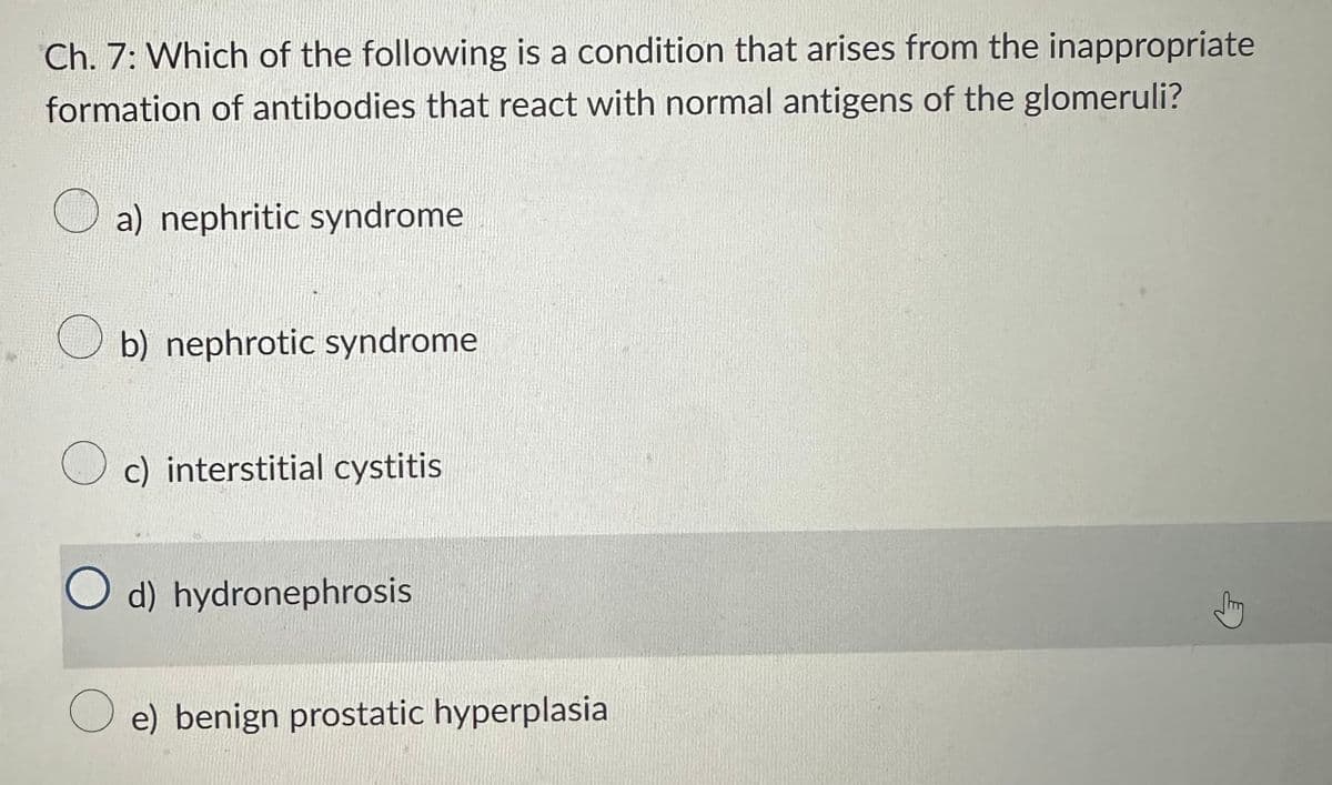 Ch. 7: Which of the following is a condition that arises from the inappropriate
formation of antibodies that react with normal antigens of the glomeruli?
a) nephritic syndrome
b) nephrotic syndrome
c) interstitial cystitis
O d) hydronephrosis
Oe) benign prostatic hyperplasia