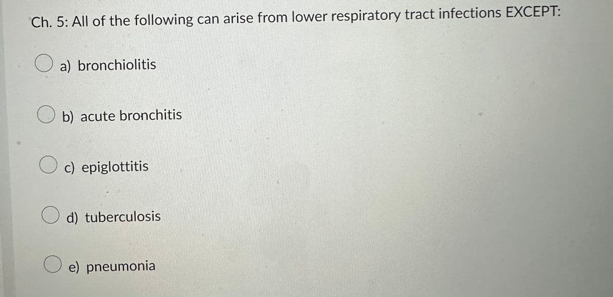 Ch. 5: All of the following can arise from lower respiratory tract infections EXCEPT:
O a) bronchiolitis
b) acute bronchitis
Oc) epiglottitis
d) tuberculosis
O e) pneumonia
