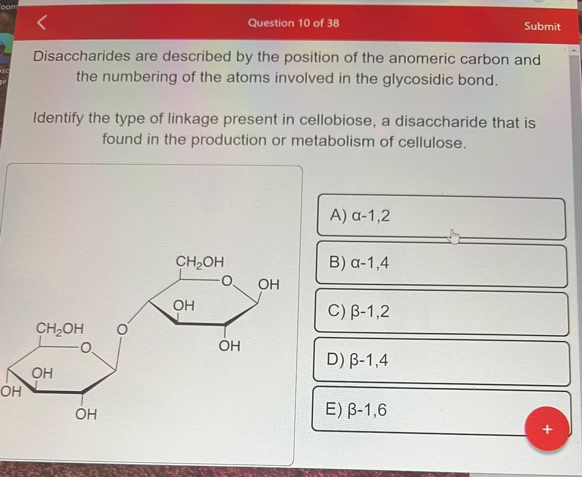 Coom
OSC
ge
OH
Disaccharides are described by the position of the anomeric carbon and
the numbering of the atoms involved in the glycosidic bond.
CH₂OH
Identify the type of linkage present in cellobiose, a disaccharide that is
found in the production or metabolism of cellulose.
OH
ОН
O
CH₂OH
ОН
Question 10 of 38
-O
ОН
OH
A) a-1,2
B) a-1,4
C) B-1,2
Submit
D) B-1,4
E) B-1,6
+