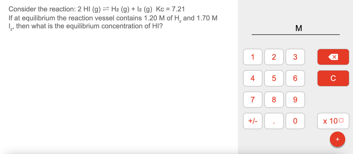 Consider the reaction: 2 HI (g) = H2 (g) + 12 (g) Kc = 7.21
If at equilibrium the reaction vessel contains 1.20 M of H₂ and 1.70 M
then what is the equilibrium concentration of HI?
2⁹
1
4
7
2
DO 8
+/-
5
M
3
6
9
00
0
X
с
x 100
+