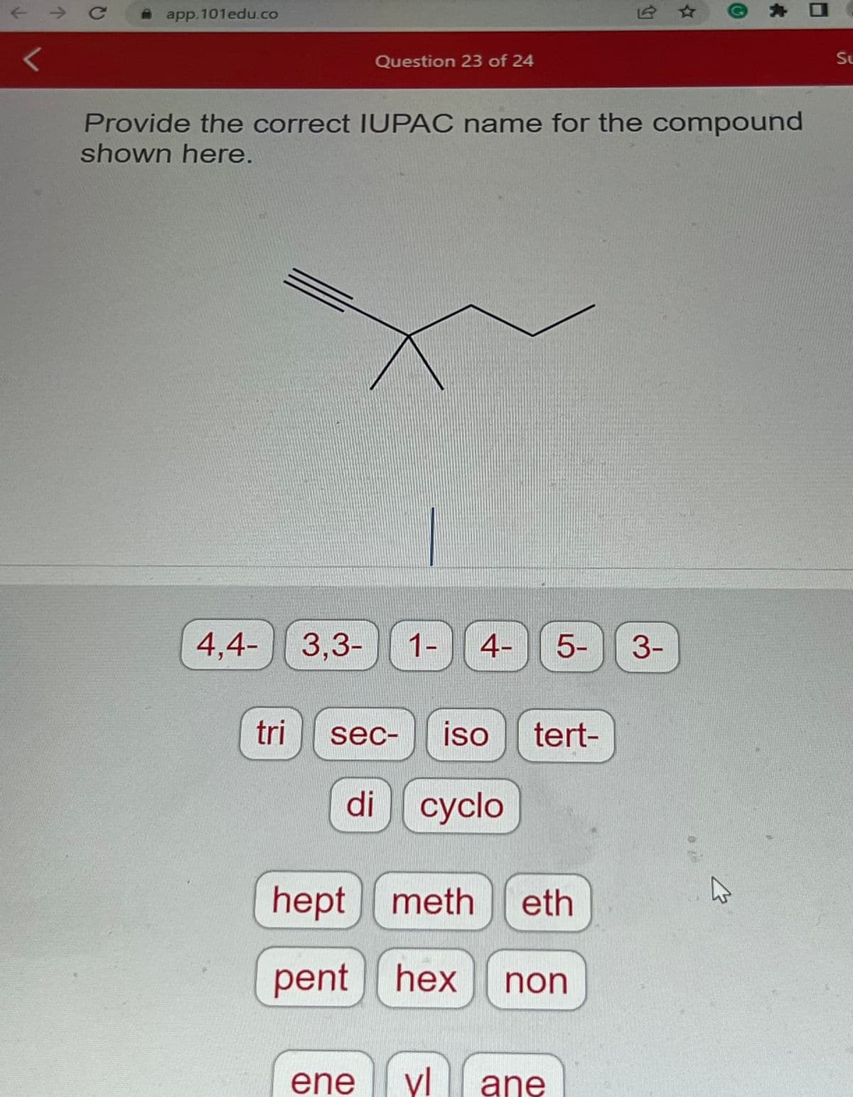 71
7
C
app.101edu.co
Provide the correct IUPAC name for the compound
shown here.
Question 23 of 24
4,4-3,3- 1- 4-
tri
sec- iso tert-
di cyclo
ene
5-
hept meth eth
pent hex
non
vl ane
3-
D
Su
