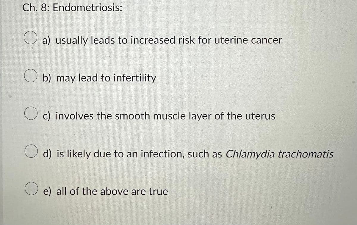 Ch. 8: Endometriosis:
a) usually leads to increased risk for uterine cancer
b) may lead to infertility
Oc) involves the smooth muscle layer of the uterus
d) is likely due to an infection, such as Chlamydia trachomatis
Oe) all of the above are true
