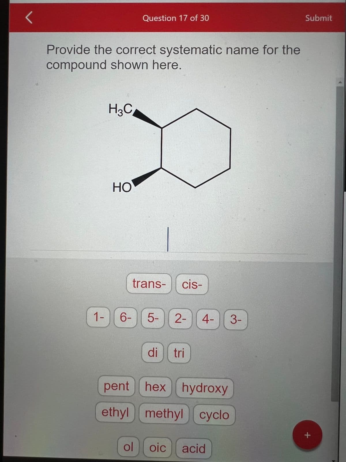Provide the correct systematic name for the
compound shown here.
1-
-
H3C
HO
Question 17 of 30
trans- cis-
6-
ol
5-
di
2- 4-
tri
pent hex hydroxy
ethyl
methyl cyclo
oic acid
3-
Submit
+