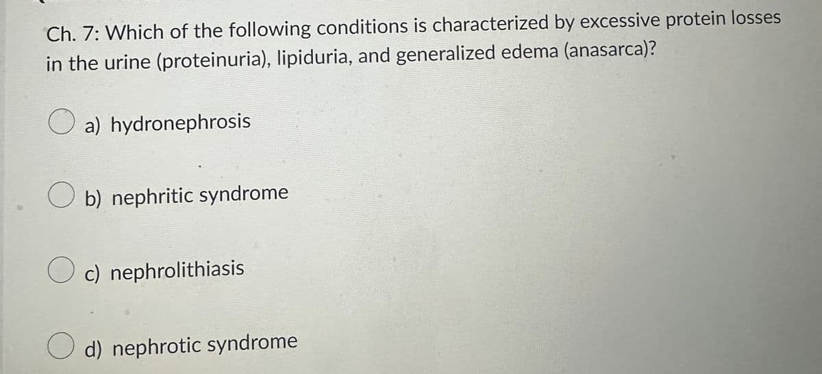 Ch. 7: Which of the following conditions is characterized by excessive protein losses
in the urine (proteinuria), lipiduria, and generalized edema (anasarca)?
a) hydronephrosis
b) nephritic syndrome
c) nephrolithiasis
Od) nephrotic syndrome