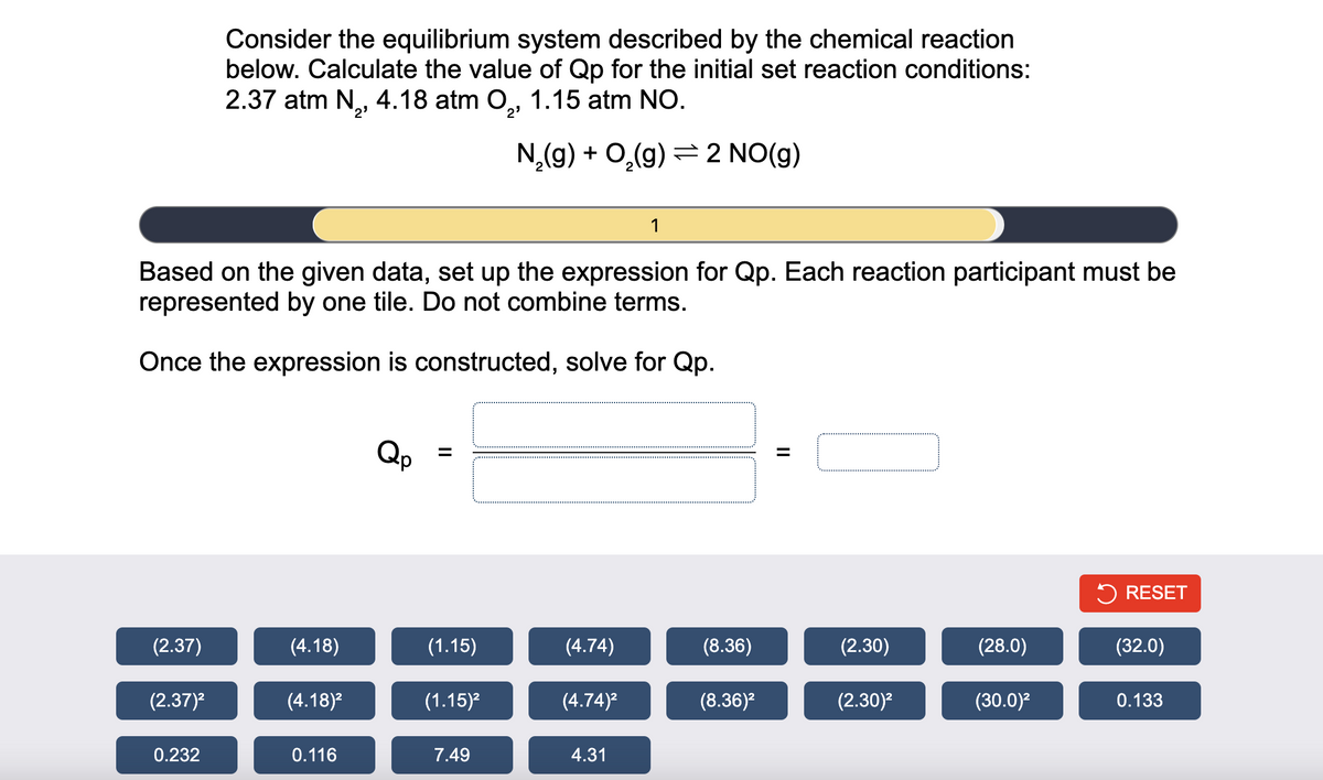 (2.37)
Based on the given data, set up the expression for Qp. Each reaction participant must be
represented by one tile. Do not combine terms.
Once the expression is constructed, solve for Qp.
(2.37)²
Consider the equilibrium system described by the chemical reaction
below. Calculate the value of Qp for the initial set reaction conditions:
2.37 atm N₂, 4.18 atm O₂, 1.15 atm NO.
N₂(g) + O₂(g) 2 NO(g)
0.232
(4.18)
(4.18)²
0.116
=
(1.15)
(1.15)²
7.49
(4.74)
(4.74)²
1
4.31
(8.36)
(8.36)²
=
(2.30)
(2.30)²
(28.0)
(30.0)²
RESET
(32.0)
0.133