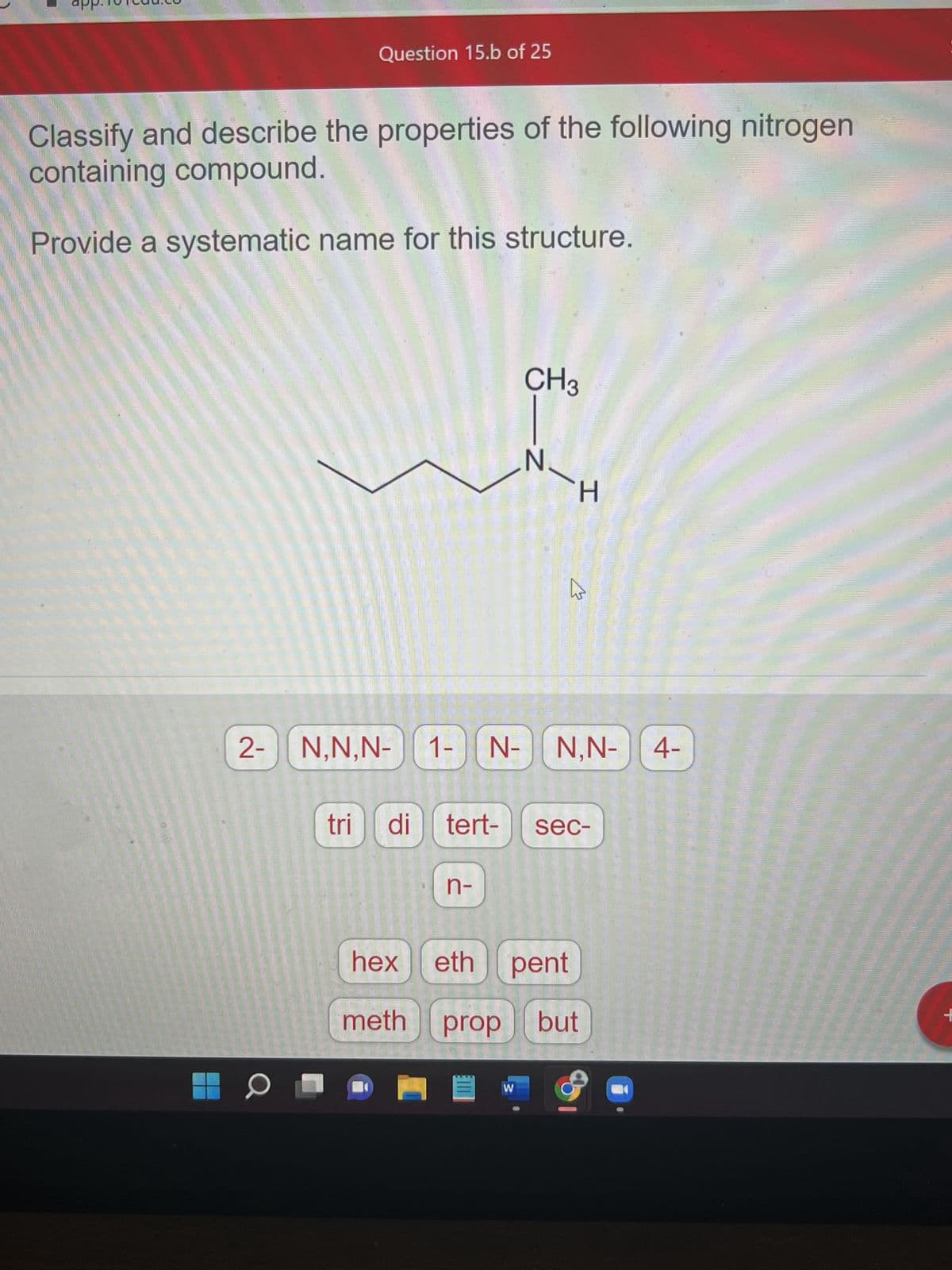 Question 15.b of 25
Classify and describe the properties of the following nitrogen
containing compound.
Provide a systematic name for this structure.
2- N,N,N-
0
1- N-
meth
n-
prop
CH3
Ell
-Z
tri di tert- sec-
hex eth pent
W
N
H
W
N,N- 4-
but
+