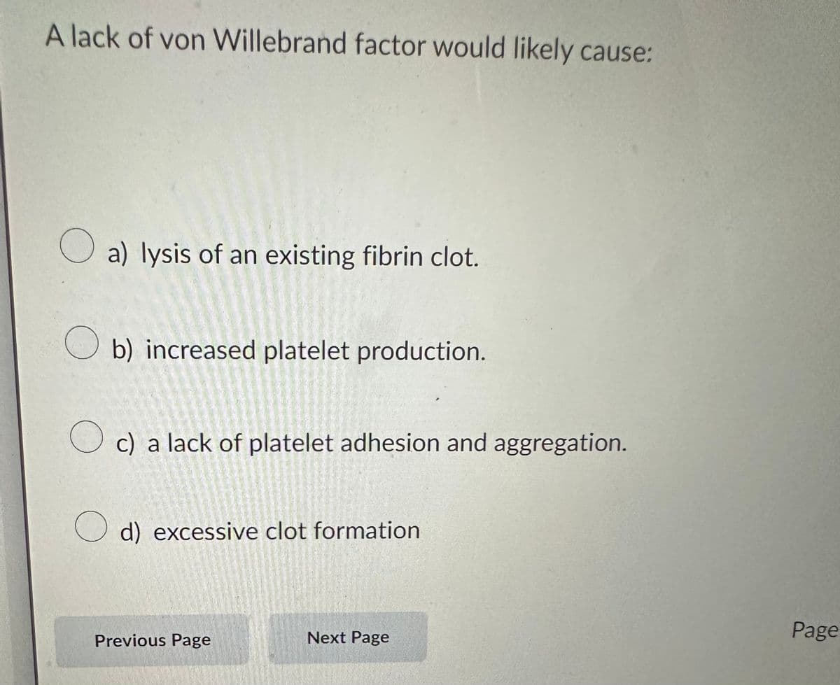 A lack of von Willebrand factor would likely cause:
a) lysis of an existing fibrin clot.
Ob) increased platelet production.
c) a lack of platelet adhesion and aggregation.
d) excessive clot formation
Previous Page
Next Page
Page