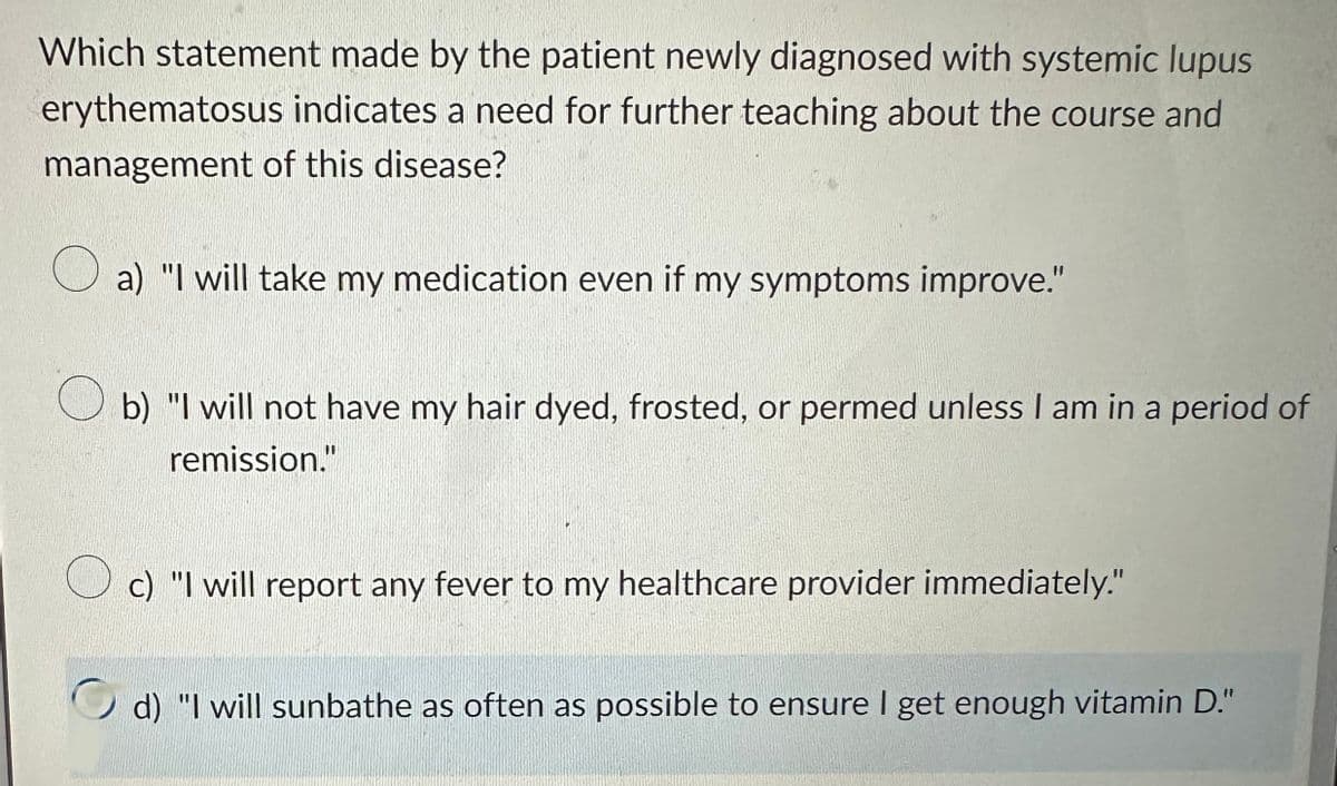 Which statement made by the patient newly diagnosed with systemic lupus
erythematosus indicates a need for further teaching about the course and
management of this disease?
a) "I will take my medication even if my symptoms improve."
Ob) "I will not have my hair dyed, frosted, or permed unless I am in a period of
remission."
Oc) "I will report any fever to my healthcare provider immediately."
d) "I will sunbathe as often as possible to ensure I get enough vitamin D."