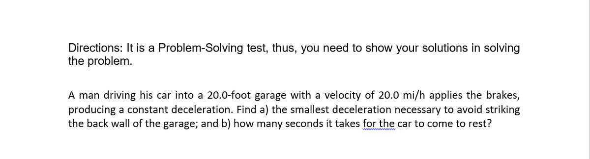 Directions: It is a Problem-Solving test, thus, you need to show your solutions in solving
the problem.
A man driving his car into a 20.0-foot garage with a velocity of 20.0 mi/h applies the brakes,
producing a constant deceleration. Find a) the smallest deceleration necessary to avoid striking
the back wall of the garage; and b) how many seconds it takes for the car to come to rest?
