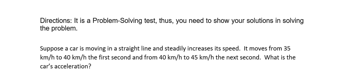 Directions: It is a Problem-Solving test, thus, you need to show your solutions in solving
the problem.
Suppose a car is moving in a straight line and steadily increases its speed. It moves from 35
km/h to 40 km/h the first second and from 40 km/h to 45 km/h the next second. What is the
car's acceleration?
