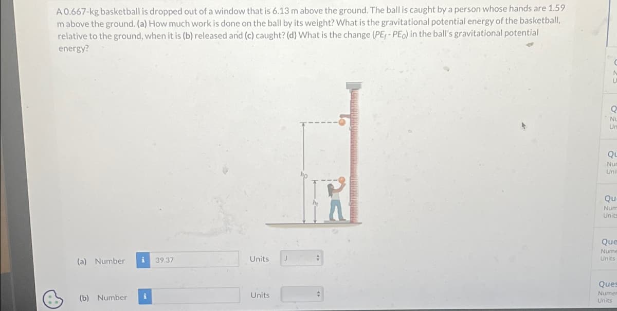 A 0.667-kg basketball is dropped out of a window that is 6.13 m above the ground. The ball is caught by a person whose hands are 1.59
mabove the ground. (a) How much work is done on the ball by its weight? What is the gravitational potential energy of the basketball,
relative to the ground, when it is (b) released and (c) caught? (d) What is the change (PE, -PEo) in the ball's gravitational potential
energy?
(a) Number
i 39.37
(b) Number i
Units
Units
J
C
N
U
Q
Nu
Un
QL
Nur
Unil
Qu
Num
Units
Que
Nume
Units
Ques
Numer
Units