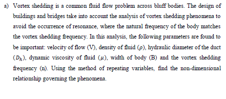 a) Vortex shedding is a common fluid flow problem across bluff bodies. The design of
buildings and bridges take into account the analysis of vortex shedding phenomena to
avoid the occurrence of resonance, where the natural frequency of the body matches
the vortex shedding frequency. In this analysis, the following parameters are found to
be important: velocity of flow (V), density of fluid (p), hydraulic diameter of the duct
(D₁), dynamic viscosity of fluid (u), width of body (B) and the vortex shedding
frequency (n). Using the method of repeating variables, find the non-dimensional
relationship governing the phenomena.