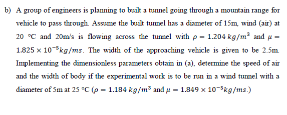 b) A group of engineers is planning to built a tunnel going through a mountain range for
vehicle to pass through. Assume the built tunnel has a diameter of 15m, wind (air) at
20 °C and 20m/s is flowing across the tunnel with p = 1.204 kg/m³ and μ =
1.825 x 10-5kg/ms. The width of the approaching vehicle is given to be 2.5m.
Implementing the dimensionless parameters obtain in (a), determine the speed of air
and the width of body if the experimental work is to be run in a wind tunnel with a
diameter of 5m at 25 °C (p = 1.184 kg/m³ and μ = 1.849 x 10-5kg/ms.)