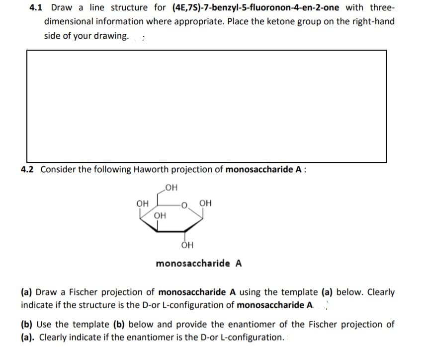 4.1 Draw a line structure for (4E,7S)-7-benzyl-5-fluoronon-4-en-2-one with three-
dimensional information where appropriate. Place the ketone group on the right-hand
side of your drawing.
4.2 Consider the following Haworth projection of monosaccharide A :
OH
он
OH
он
ÓH
monosaccharide A
(a) Draw a Fischer projection of monosaccharide A using the template (a) below. Clearly
indicate if the structure is the D-or L-configuration of monosaccharide A.
(b) Use the template (b) below and provide the enantiomer of the Fischer projection of
(a). Clearly indicate if the enantiomer is the D-or L-configuration.
