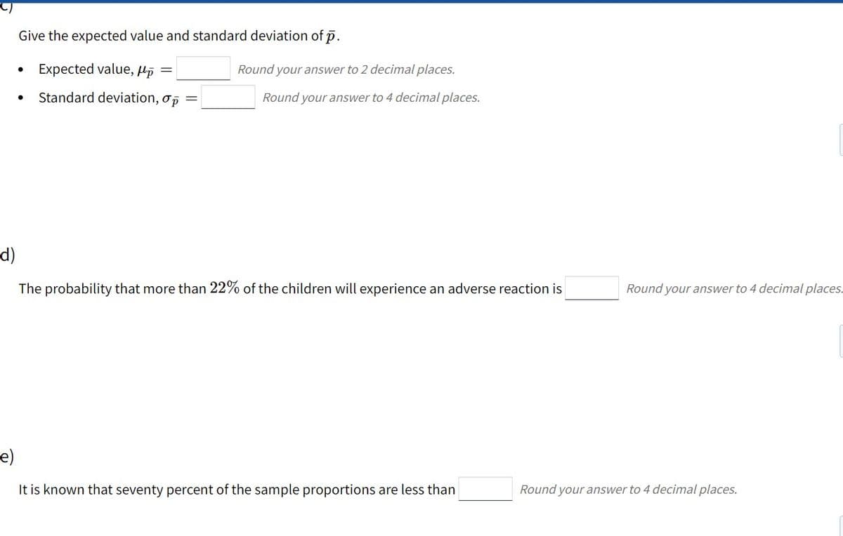 Give the expected value and standard deviation of p.
Expected value, µp =
Round your answer to 2 decimal places.
Standard deviation, op
Round your answer to 4 decimal places.
d)
The probability that more than 22% of the children will experience an adverse reaction is
Round your answer to 4 decimal places.
e)
It is known that seventy percent of the sample proportions are less than
Round your answer to 4 decimal places.
