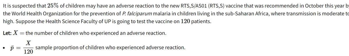 It is suspected that 25% of children may have an adverse reaction to the new RTS,S/AS01 (RTS,S) vaccine that was recommended in October this year by
the World Health Organization for the prevention of P. falciparum malaria in children living in the sub-Saharan Africa, where transmission is moderate to
high. Suppose the Health Science Faculty of UP is going to test the vaccine on 120 patients.
Let: X = the number of children who experienced an adverse reaction.
sample proportion of children who experienced adverse reaction.
120
p =
