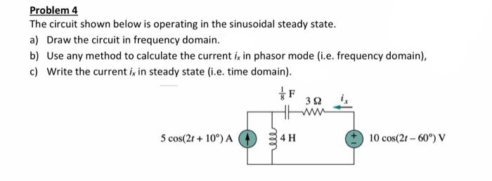 Problem 4
The circuit shown below is operating in the sinusoidal steady state.
a) Draw the circuit in frequency domain.
b) Use any method to calculate the current ik in phasor mode (i.e. frequency domain),
c) Write the current i, in steady state (i.e. time domain).
ww
5 cos(2t + 10°) A
4 H
10 cos(2r - 60°) V
