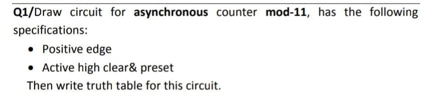 Q1/Draw circuit for asynchronous counter mod-11, has the following
specifications:
• Positive edge
• Active high clear& preset
Then write truth table for this circuit.
