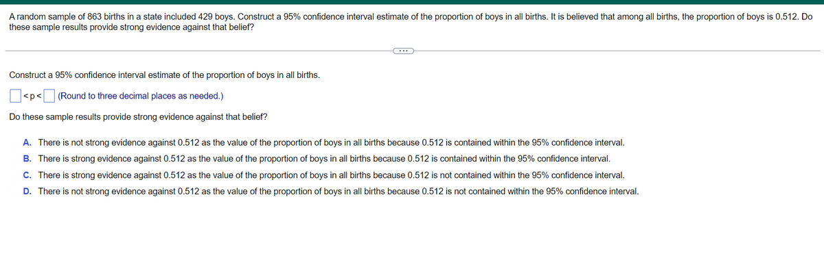 A random sample of 863 births in a state included 429 boys. Construct a 95% confidence interval estimate of the proportion of boys in all births. It is believed that among all births, the proportion of boys is 0.512. Do
these sample results provide strong evidence against that belief?
Construct a 95% confidence interval estimate of the proportion of boys in all births.
<p< (Round to three decimal places as needed.)
Do these sample results provide strong evidence against that belief?
A. There is not strong evidence against 0.512 as the value of the proportion of boys in all births because 0.512 is contained within the 95% confidence interval.
B. There is strong evidence against 0.512 as the value of the proportion of boys in all births because 0.512 is contained within the 95% confidence interval.
C. There is strong evidence against 0.512 as the value of the proportion of boys in all births because 0.512 is not contained within the 95% confidence interval.
D. There is not strong evidence against 0.512 as the value of the proportion of boys in all births because 0.512 is not contained within the 95% confidence interval.