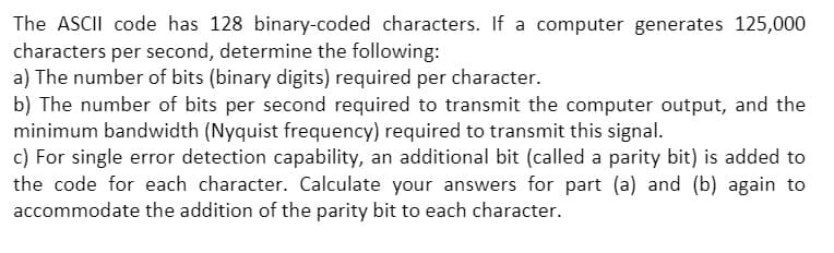 The ASCII code has 128 binary-coded characters. If a computer generates 125,000
characters per second, determine the following:
a) The number of bits (binary digits) required per character.
b) The number of bits per second required to transmit the computer output, and the
minimum bandwidth (Nyquist frequency) required to transmit this signal.
c) For single error detection capability, an additional bit (called a parity bit) is added to
the code for each character. Calculate your answers for part (a) and (b) again to
accommodate the addition of the parity bit to each character.
