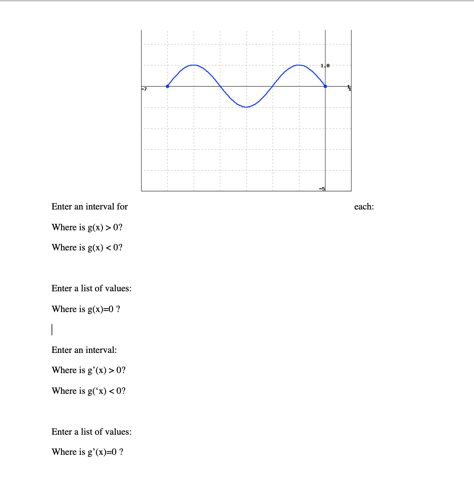 1le
F7
Enter an interval for
each:
Where is g(x) > 0?
Where is g(x) <0?
Enter a list of values:
Where is g(x)=0 ?
|
Enter an interval:
Where is g'(x) > 0?
Where is g('x) <0?
Enter a list of values:
Where is g'(x)=0 ?
