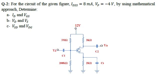 Q-2: For the circuit of the given figure, Ipss = 8 mA, Vp = –4 V, by using mathematical
approach, Determine:
a- I, and Ves
b- Vp and Vs
c- Vsp and VpG
12V
3M2
3KN
|o Vo
Vio
C2
CI
280KN
2KO
Cs
ww
ww
