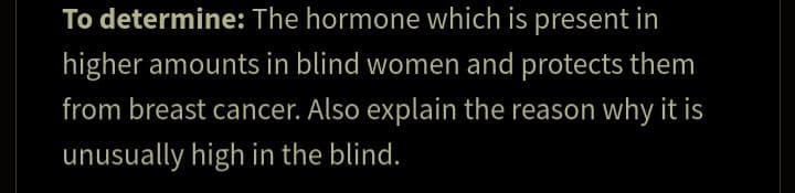 To determine: The hormone which is present in
higher amounts in blind women and protects them
from breast cancer. Also explain the reason why it is
unusually high in the blind.
