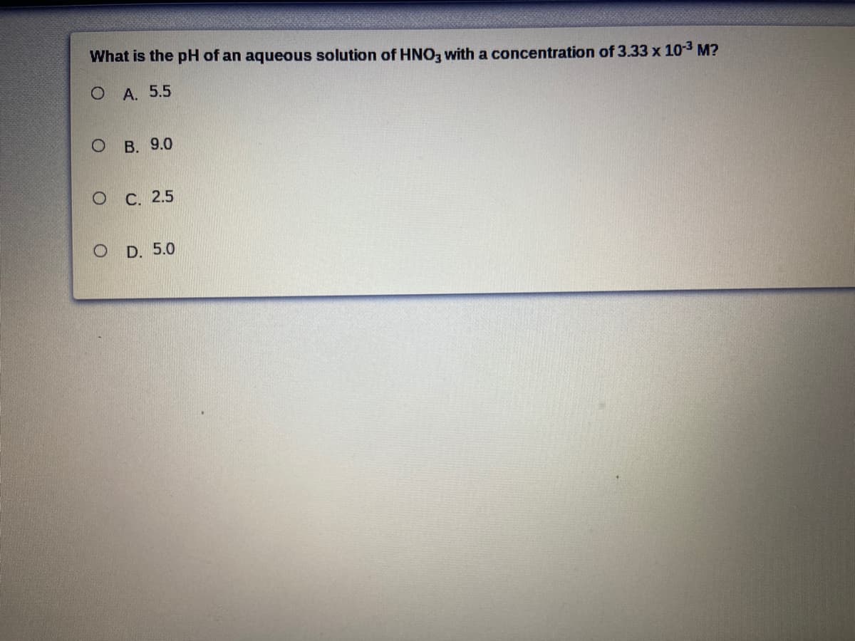 What is the pH of an aqueous solution of HNO, with a concentration of 3.33 x 10-3 M?
О А. 5.5
В. 9.0
О С. 2.5
D. 5.0
