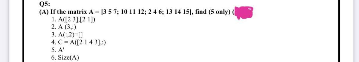 Q5:
(A) If the matrix A = [3 5 7; 10 11 12; 2 4 6; 13 14 15], find (5 only) (
1. A([23],[21])
2. A (3,:)
3. A(:,2)=[]
4. CA([2 1 4 3],:)
5. A'
6. Size(A)