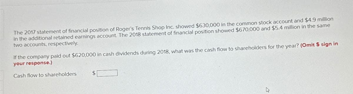The 2017 statement of financial position of Roger's Tennis Shop Inc. showed $630,000 in the common stock account and $4.9 million
in the additional retained earnings account. The 2018 statement of financial position showed $670,000 and $5.4 million in the same
two accounts, respectively.
If the company paid out $620,000 in cash dividends during 2018, what was the cash flow to shareholders for the year? (Omit $ sign in
your response.)
Cash flow to shareholders
$
13