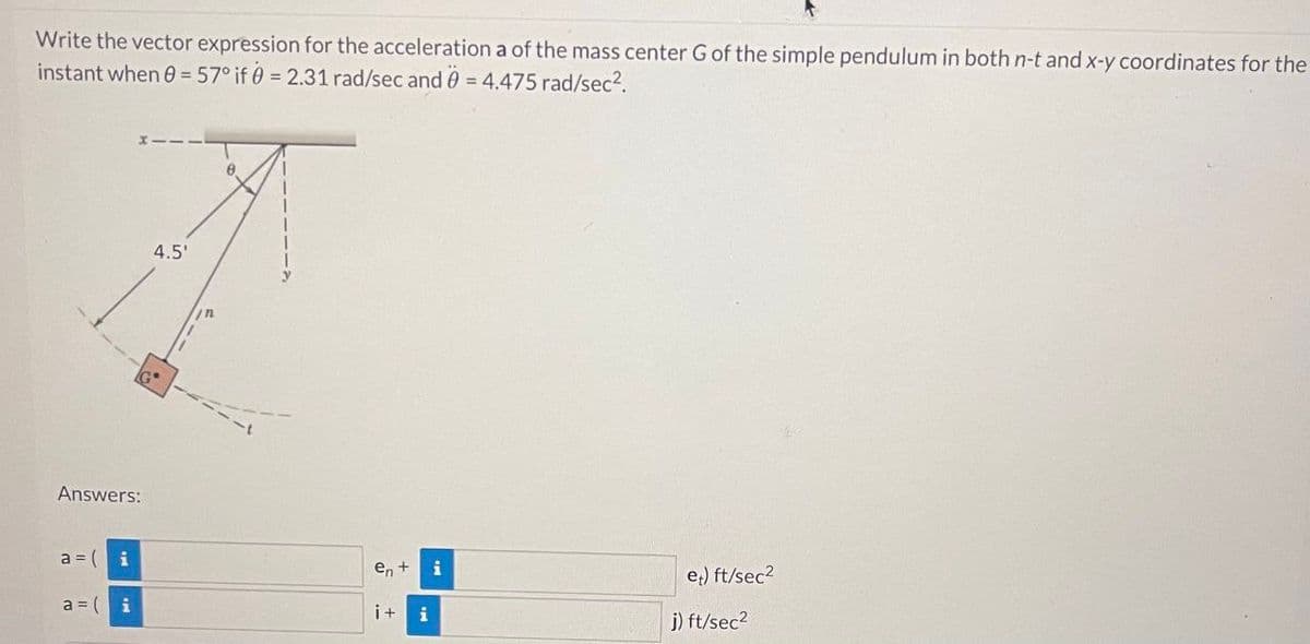 Write the vector expression for the acceleration a of the mass center G of the simple pendulum in both n-t and x-y coordinates for the
instant when 0 = 57° if 0 = 2.31 rad/sec and 0 = 4.475 rad/sec².
Answers:
a = (
a = (
i
i
4.5'
8
en +
i+ i
i
et) ft/sec²
j) ft/sec²